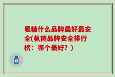氨糖什么品牌最好最安全(氨糖品牌安全排行榜：哪个最好？)