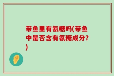 带鱼里有氨糖吗(带鱼中是否含有氨糖成分？)