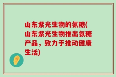山东紫光生物的氨糖(山东紫光生物推出氨糖产品，致力于推动健康生活)
