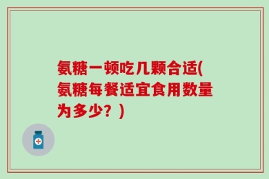 氨糖一顿吃几颗合适(氨糖每餐适宜食用数量为多少？)