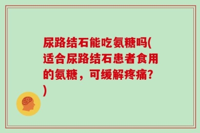 尿路结石能吃氨糖吗(适合尿路结石患者食用的氨糖，可缓解疼痛？)