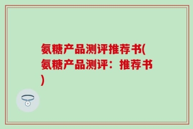 氨糖产品测评推荐书(氨糖产品测评：推荐书)