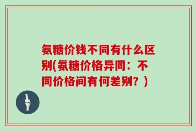 氨糖价钱不同有什么区别(氨糖价格异同：不同价格间有何差别？)