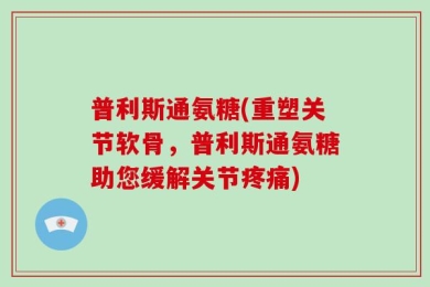 普利斯通氨糖(重塑关节软骨，普利斯通氨糖助您缓解关节疼痛)