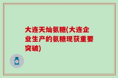 大连天灿氨糖(大连企业生产的氨糖现获重要突破)