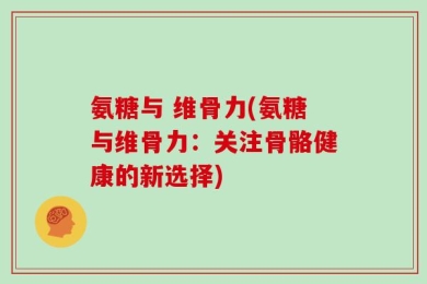 氨糖与 维骨力(氨糖与维骨力：关注骨骼健康的新选择)