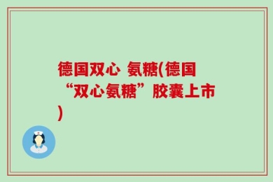 德国双心 氨糖(德国“双心氨糖”胶囊上市)
