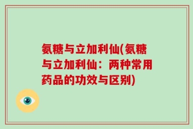 氨糖与立加利仙(氨糖与立加利仙：两种常用药品的功效与区别)