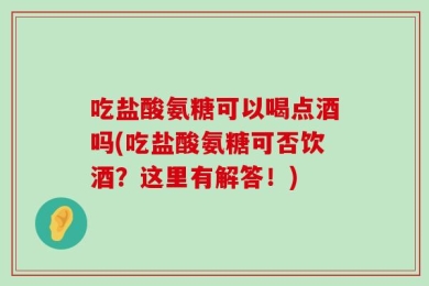 吃盐酸氨糖可以喝点酒吗(吃盐酸氨糖可否饮酒？这里有解答！)