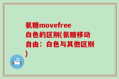 氨糖movefree白色的区别(氨糖移动自由：白色与其他区别)