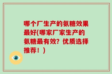 哪个厂生产的氨糖效果最好(哪家厂家生产的氨糖最有效？优质选择推荐！)