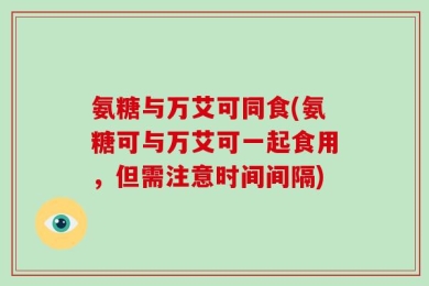 氨糖与万艾可同食(氨糖可与万艾可一起食用，但需注意时间间隔)