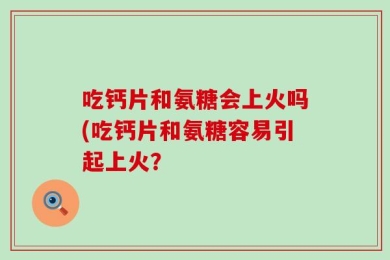 吃钙片和氨糖会上火吗(吃钙片和氨糖容易引起上火？