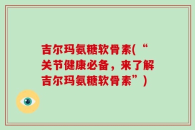 吉尔玛氨糖软骨素(“关节健康必备，来了解吉尔玛氨糖软骨素”)