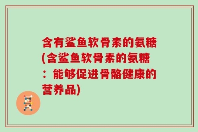 含有鲨鱼软骨素的氨糖(含鲨鱼软骨素的氨糖：能够促进骨骼健康的营养品)