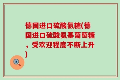 德国进口硫酸氨糖(德国进口硫酸氨基葡萄糖，受欢迎程度不断上升)