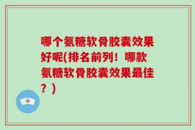 哪个氨糖软骨胶囊效果好呢(排名前列！哪款氨糖软骨胶囊效果最佳？)