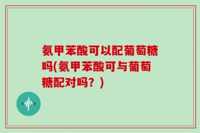 氨甲苯酸可以配葡萄糖吗(氨甲苯酸可与葡萄糖配对吗？)