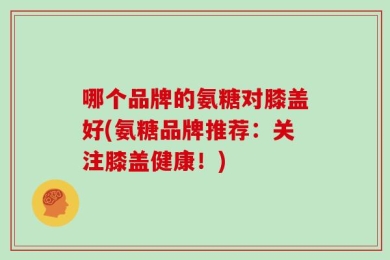 哪个品牌的氨糖对膝盖好(氨糖品牌推荐：关注膝盖健康！)