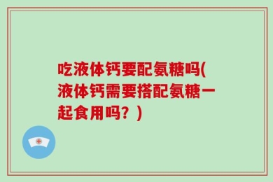 吃液体钙要配氨糖吗(液体钙需要搭配氨糖一起食用吗？)