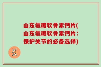 山东氨糖软骨素钙片(山东氨糖软骨素钙片：保护关节的必备选择)