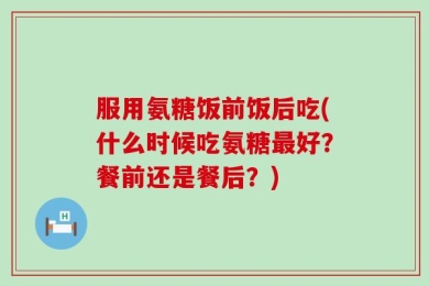 服用氨糖饭前饭后吃(什么时候吃氨糖最好？餐前还是餐后？)