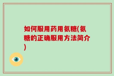 如何服用药用氨糖(氨糖的正确服用方法简介)