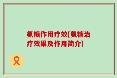 氨糖作用疗效(氨糖治疗效果及作用简介)