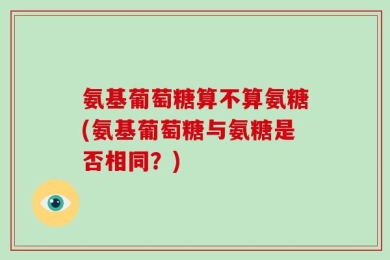 氨基葡萄糖算不算氨糖(氨基葡萄糖与氨糖是否相同？)