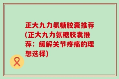 正大九力氨糖胶囊推荐(正大九力氨糖胶囊推荐：缓解关节疼痛的理想选择)