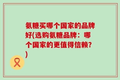 氨糖买哪个国家的品牌好(选购氨糖品牌：哪个国家的更值得信赖？)