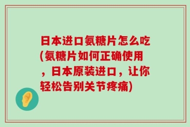 日本进口氨糖片怎么吃(氨糖片如何正确使用，日本原装进口，让你轻松告别关节疼痛)