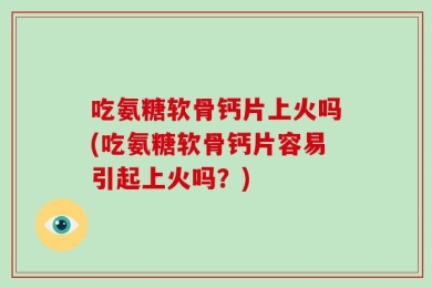 吃氨糖软骨钙片上火吗(吃氨糖软骨钙片容易引起上火吗？)
