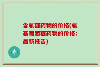含氨糖药物的价格(氨基葡萄糖药物的价格：最新报告)