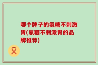 哪个牌子的氨糖不刺激胃(氨糖不刺激胃的品牌推荐)