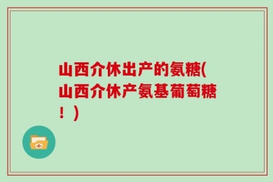 山西介休出产的氨糖(山西介休产氨基葡萄糖！)