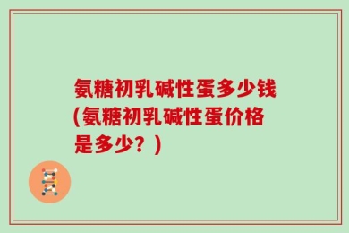 氨糖初乳碱性蛋多少钱(氨糖初乳碱性蛋价格是多少？)