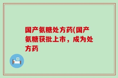 国产氨糖处方药(国产氨糖获批上市，成为处方药