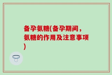 备孕氨糖(备孕期间，氨糖的作用及注意事项)