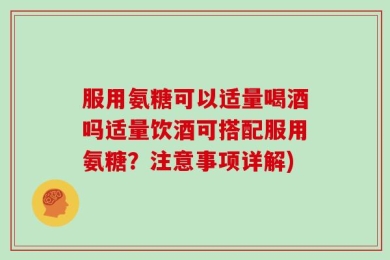 服用氨糖可以适量喝酒吗适量饮酒可搭配服用氨糖？注意事项详解)