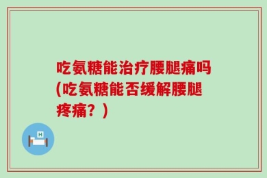 吃氨糖能治疗腰腿痛吗(吃氨糖能否缓解腰腿疼痛？)