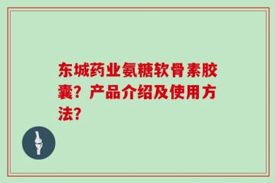 东城药业氨糖软骨素胶囊？产品介绍及使用方法？