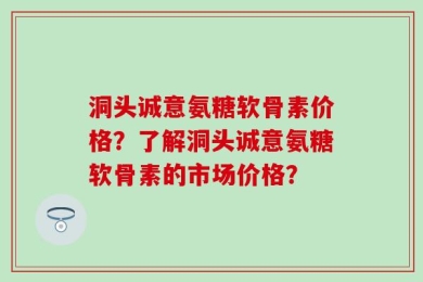 洞头诚意氨糖软骨素价格？了解洞头诚意氨糖软骨素的市场价格？