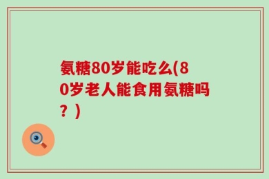 氨糖80岁能吃么(80岁老人能食用氨糖吗？)