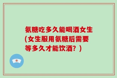 氨糖吃多久能喝酒女生(女生服用氨糖后需要等多久才能饮酒？)