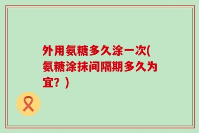 外用氨糖多久涂一次(氨糖涂抹间隔期多久为宜？)