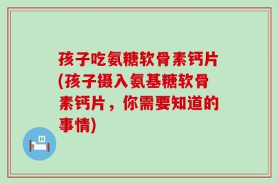孩子吃氨糖软骨素钙片(孩子摄入氨基糖软骨素钙片，你需要知道的事情)