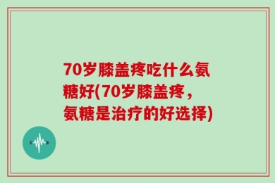 70岁膝盖疼吃什么氨糖好(70岁膝盖疼，氨糖是治疗的好选择)