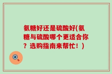 氨糖好还是硫酸好(氨糖与硫酸哪个更适合你？选购指南来帮忙！)