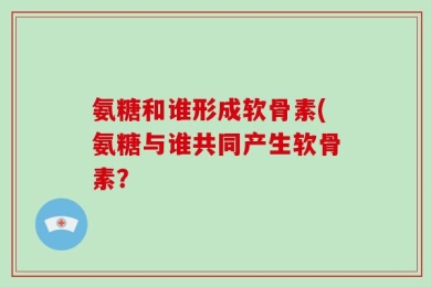 氨糖和谁形成软骨素(氨糖与谁共同产生软骨素？